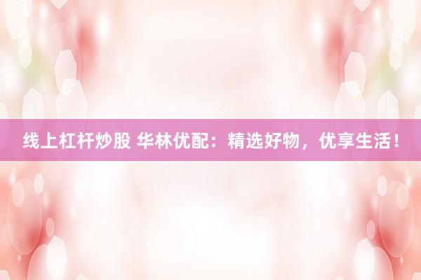 线上杠杆炒股 华林优配：精选好物，优享生活！