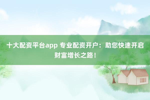 十大配资平台app 专业配资开户：助您快速开启财富增长之路！