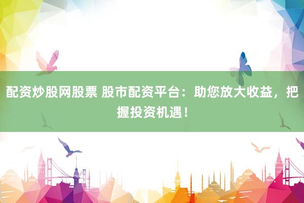 配资炒股网股票 股市配资平台：助您放大收益，把握投资机遇！
