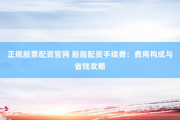 正规股票配资官网 股指配资手续费：费用构成与省钱攻略