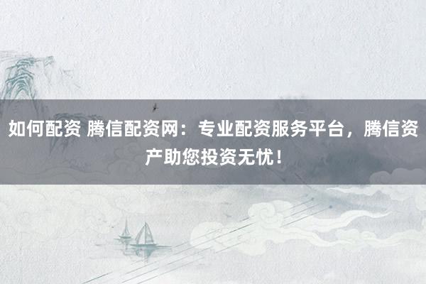 如何配资 腾信配资网：专业配资服务平台，腾信资产助您投资无忧！