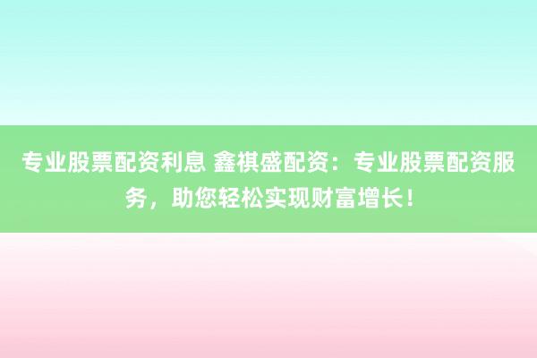 专业股票配资利息 鑫祺盛配资：专业股票配资服务，助您轻松实现财富增长！