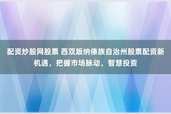 配资炒股网股票 西双版纳傣族自治州股票配资新机遇，把握市场脉动，智慧投资