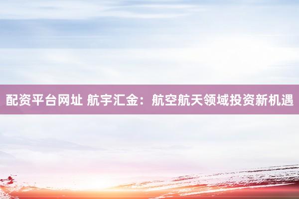 配资平台网址 航宇汇金：航空航天领域投资新机遇