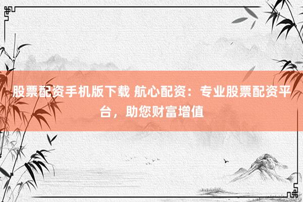 股票配资手机版下载 航心配资：专业股票配资平台，助您财富增值