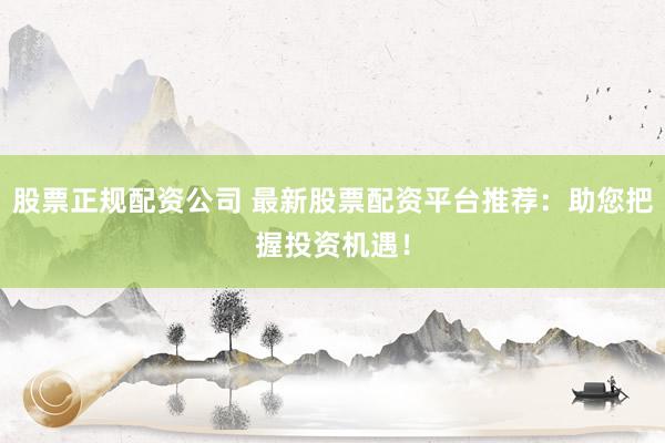 股票正规配资公司 最新股票配资平台推荐：助您把握投资机遇！