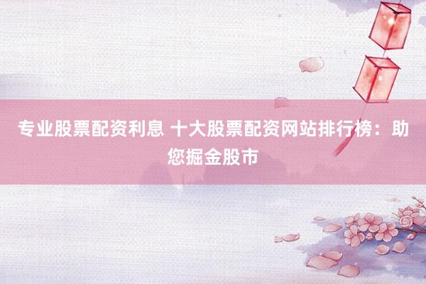 专业股票配资利息 十大股票配资网站排行榜：助您掘金股市