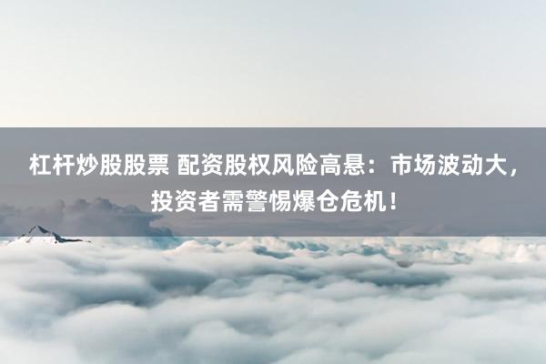 杠杆炒股股票 配资股权风险高悬：市场波动大，投资者需警惕爆仓危机！