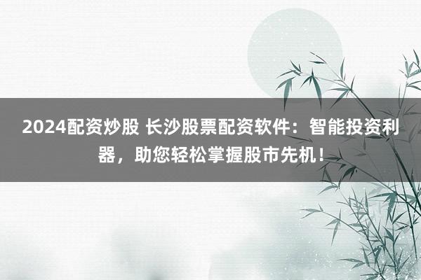 2024配资炒股 长沙股票配资软件：智能投资利器，助您轻松掌握股市先机！