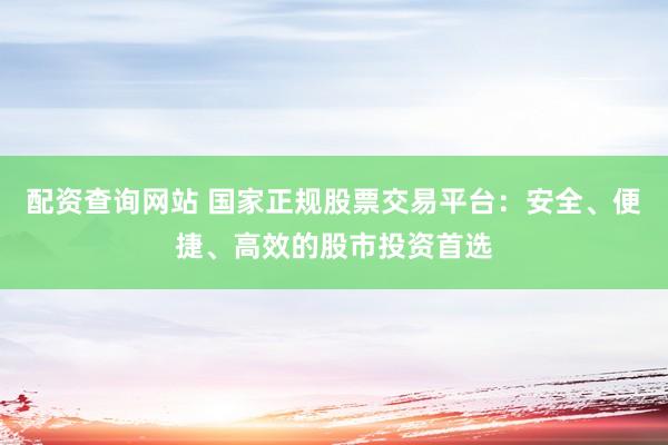 配资查询网站 国家正规股票交易平台：安全、便捷、高效的股市投资首选