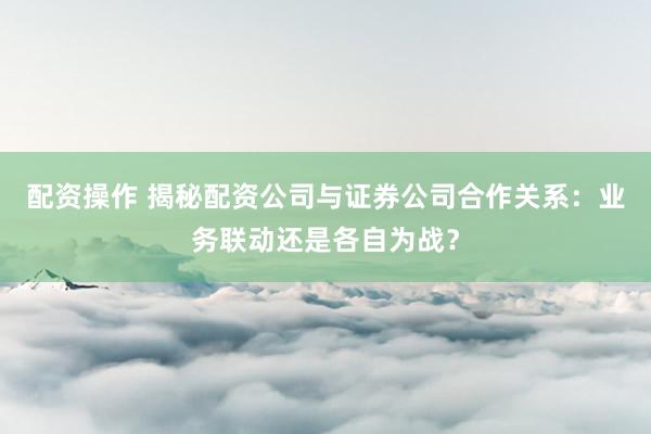 配资操作 揭秘配资公司与证券公司合作关系：业务联动还是各自为战？
