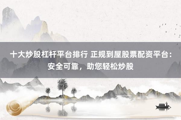 十大炒股杠杆平台排行 正规到屋股票配资平台：安全可靠，助您轻松炒股