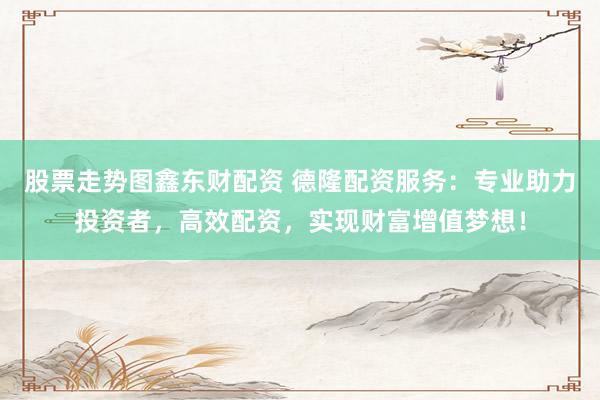 股票走势图鑫东财配资 德隆配资服务：专业助力投资者，高效配资，实现财富增值梦想！