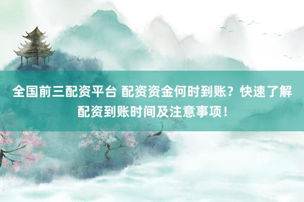 全国前三配资平台 配资资金何时到账？快速了解配资到账时间及注意事项！