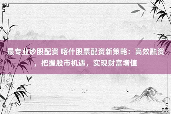 最专业炒股配资 喀什股票配资新策略：高效融资，把握股市机遇，实现财富增值