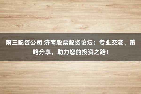 前三配资公司 济南股票配资论坛：专业交流、策略分享，助力您的投资之路！