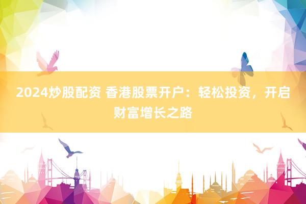 2024炒股配资 香港股票开户:轻松投资,开启财富增长之路