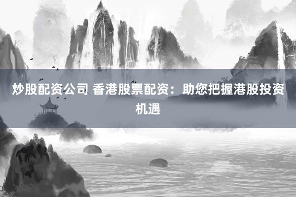 炒股配资公司 香港股票配资:助您把握港股投资机遇