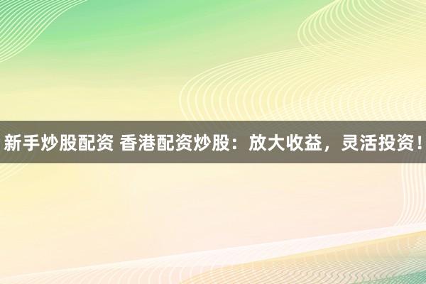 新手炒股配资 香港配资炒股:放大收益,灵活投资!