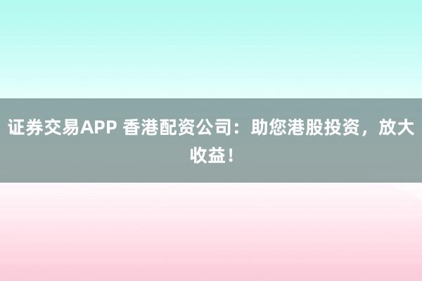 证券交易APP 香港配资公司:助您港股投资,放大收益!
