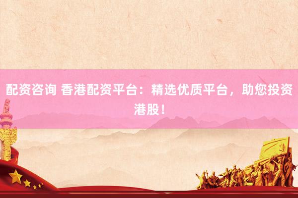 配资咨询 香港配资平台:精选优质平台,助您投资港股!