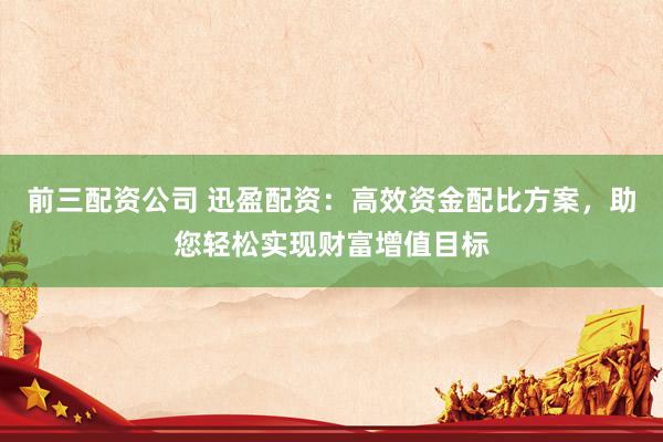 前三配资公司 迅盈配资:高效资金配比方案,助您轻松实现财富增值目标