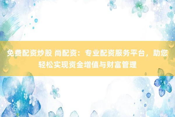 免费配资炒股 尚配资:专业配资服务平台,助您轻松实现资金增值与财富管理