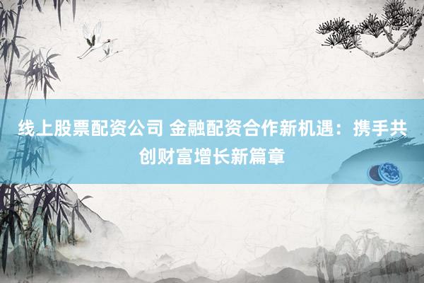 线上股票配资公司 金融配资合作新机遇:携手共创财富增长新篇章