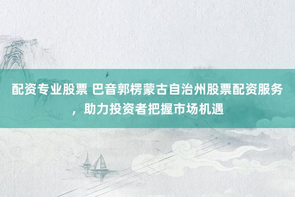 配资专业股票 巴音郭楞蒙古自治州股票配资服务,助力投资者把握市场机遇