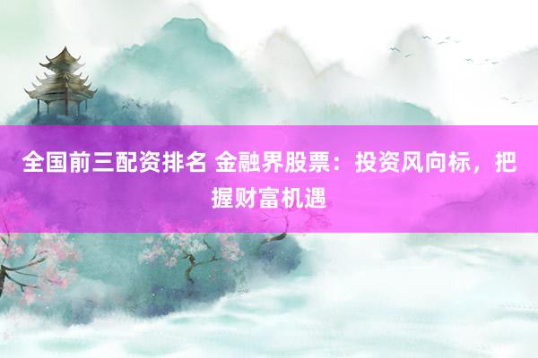 全国前三配资排名 金融界股票:投资风向标,把握财富机遇