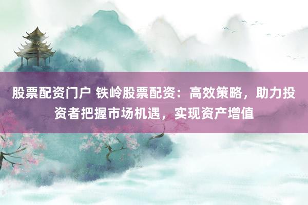 股票配资门户 铁岭股票配资：高效策略，助力投资者把握市场机遇，实现资产增值