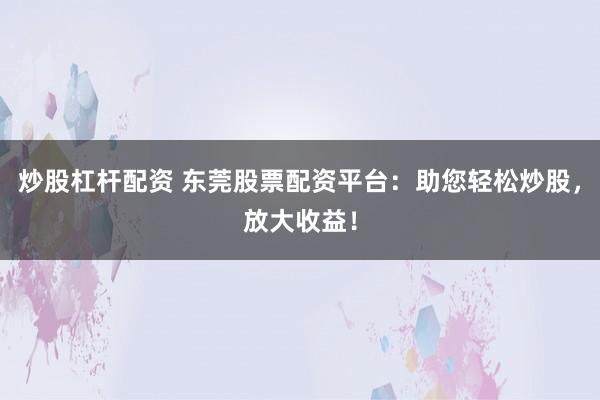 炒股杠杆配资 东莞股票配资平台：助您轻松炒股，放大收益！