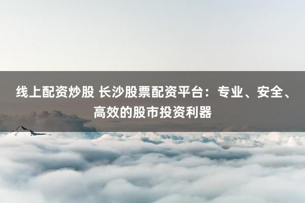 线上配资炒股 长沙股票配资平台:专业、安全、高效的股市投资利器