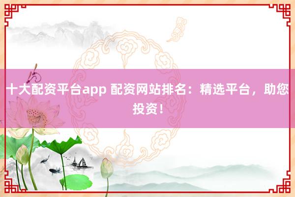 十大配资平台app 配资网站排名:精选平台,助您投资!