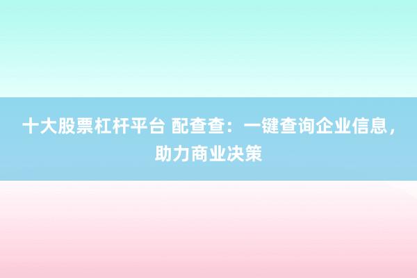 十大股票杠杆平台 配查查:一键查询企业信息,助力商业决策