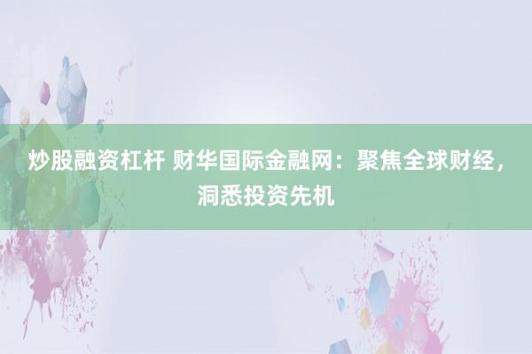 炒股融资杠杆 财华国际金融网:聚焦全球财经,洞悉投资先机