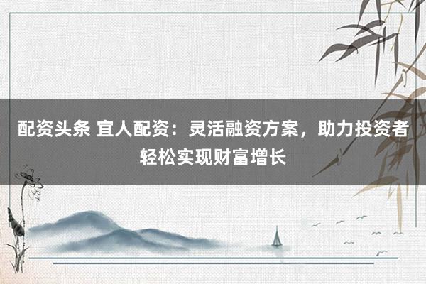 配资头条 宜人配资：灵活融资方案，助力投资者轻松实现财富增长