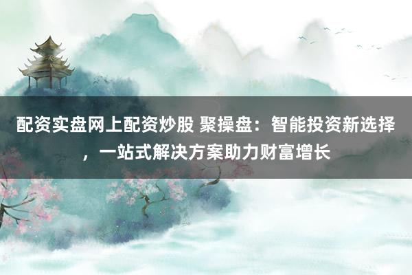 配资实盘网上配资炒股 聚操盘：智能投资新选择，一站式解决方案助力财富增长