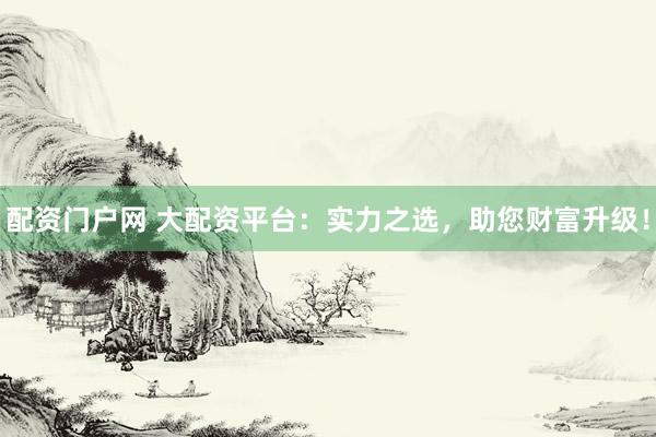 配资门户网 大配资平台：实力之选，助您财富升级！