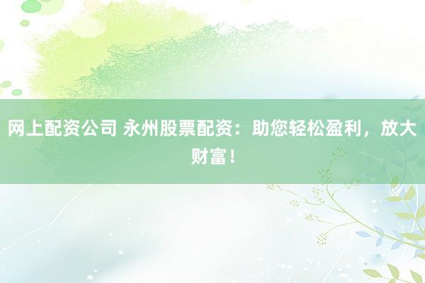 网上配资公司 永州股票配资：助您轻松盈利，放大财富！