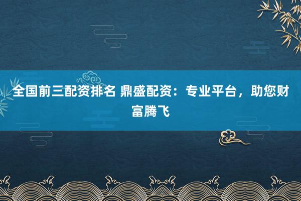 全国前三配资排名 鼎盛配资：专业平台，助您财富腾飞