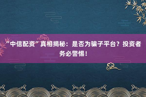 “中信配资”真相揭秘：是否为骗子平台？投资者务必警惕！