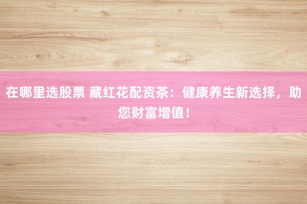 在哪里选股票 藏红花配资茶：健康养生新选择，助您财富增值！