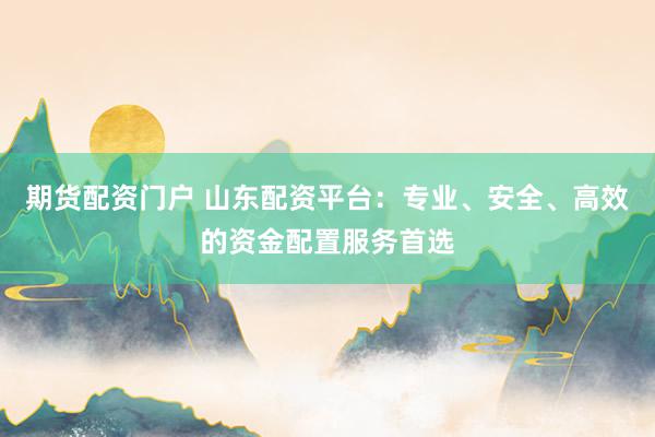 期货配资门户 山东配资平台：专业、安全、高效的资金配置服务首选