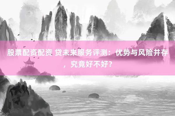 股票配资配资 贷未来服务评测：优势与风险并存，究竟好不好？