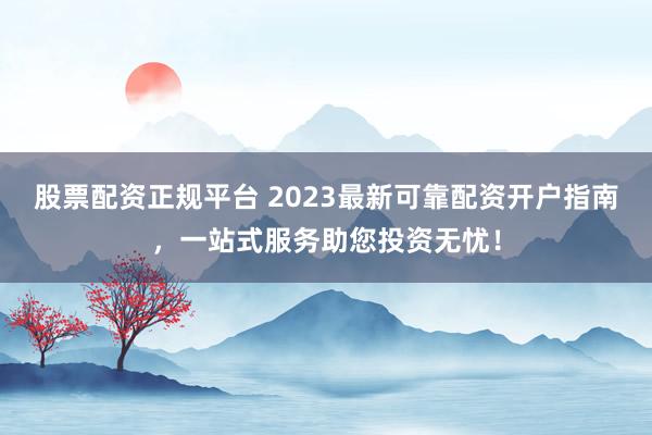 股票配资正规平台 2023最新可靠配资开户指南，一站式服务助您投资无忧！