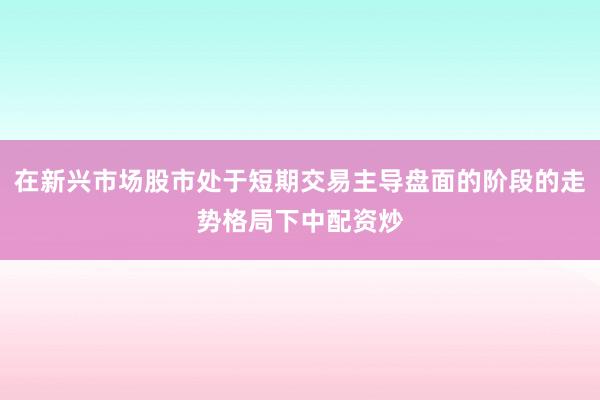 在新兴市场股市处于短期交易主导盘面的阶段的走势格局下中配资炒