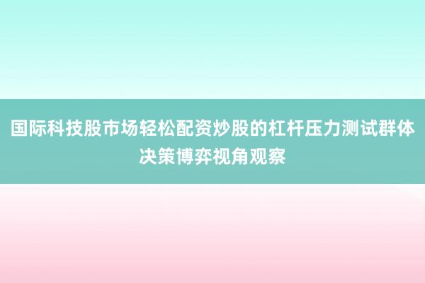 国际科技股市场轻松配资炒股的杠杆压力测试群体决策博弈视角观察