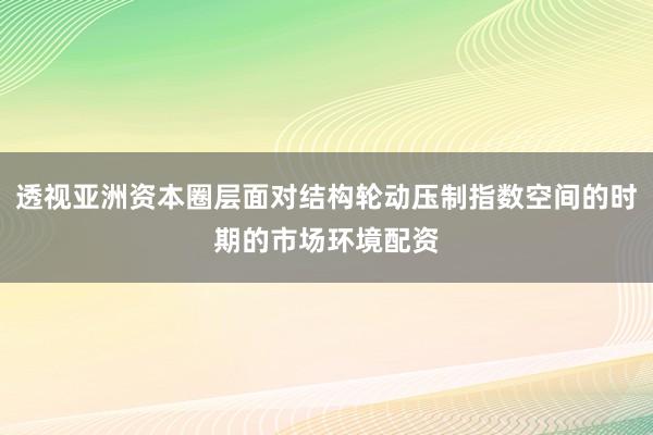 透视亚洲资本圈层面对结构轮动压制指数空间的时期的市场环境配资