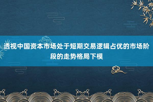 透视中国资本市场处于短期交易逻辑占优的市场阶段的走势格局下模